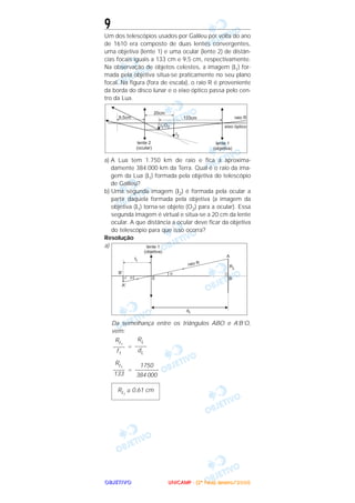 OOOOBBBBJJJJEEEETTTTIIIIVVVVOOOO
9
Um dos telescópios usados por Galileu por volta do ano
de 1610 era composto de duas lentes convergentes,
uma objetiva (lente 1) e uma ocular (lente 2) de distân-
cias focais iguais a 133 cm e 9,5 cm, respectivamente.
Na observação de objetos celestes, a imagem (I1) for-
mada pela objetiva situa-se praticamente no seu plano
focal. Na figura (fora de escala), o raio R é proveniente
da borda do disco lunar e o eixo óptico passa pelo cen-
tro da Lua.
a) A Lua tem 1.750 km de raio e fica a aproxima-
damente 384.000 km da Terra. Qual é o raio da ima-
gem da Lua (I1) formada pela objetiva do telescópio
de Galileu?
b) Uma segunda imagem (I2) é formada pela ocular a
partir daquela formada pela objetiva (a imagem da
objetiva (I1) torna-se objeto (O2) para a ocular). Essa
segunda imagem é virtual e situa-se a 20 cm da lente
ocular. A que distância a ocular deve ficar da objetiva
do telescópio para que isso ocorra?
Resolução
a)
Da semelhança entre os triângulos ABO e A’B’O,
vem:
=
=
RI1
≅ 0,61 cm
1750
––––––––
384 000
RI1
––––
133
RL
––––
dL
RI1
––––
f1
UUUUNNNNIIIICCCCAAAAMMMMPPPP ---- ((((2222ªªªª FFFFaaaasssseeee)))) JJJJaaaannnneeeeiiiirrrroooo////2222000000005555
 