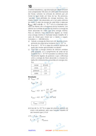 OOOOBBBBJJJJEEEETTTTIIIIVVVVOOOO
10
O efeito fotoelétrico, cuja descrição por Albert Einstein
está completando 100 anos em 2005 (ano internacional
da Física), consiste na emissão de elétrons por um
metal no qual incide um feixe de luz. No processo,
“pacotes” bem definidos de energia luminosa, cha-
mados fótons, são absorvidos um a um pelos elétrons
do metal. O valor da energia de cada fóton é dado por
Efóton = h f, onde h = 4 . 10–15 eV.s é a chamada cons-
tante de Planck e f é a freqüência da luz incidente. Um
elétron só é emitido do interior do metal se a energia do
fóton absorvido for maior que uma energia mínima.
Para os elétrons mais fracamente ligados ao metal,
essa energia mínima é chamada função trabalho W e
varia de metal para metal (ver a tabela a seguir).
Considere c = 300.000 km/s.
a) Calcule a energia do fóton (em eV), quando o com-
primento de onda da luz incidente for 5 . 10–7 m.
b) A luz de 5 . 10–7m é capaz de arrancar elétrons de
quais dos metais apresentados na tabela?
c) Qual será a energia cinética de elétrons emitidos
pelo potássio, se o comprimento de onda da luz
incidente for 3 . 10–7m? Considere os elétrons mais
fracamente ligados do potássio e que a diferença
entre a energia do fóton absorvido e a função tra-
balho W é inteiramente convertida em energia ciné-
tica.
Resolução
a) Efóton = hf
Efóton = h .
Efóton = 4,0 . 10 –15 (eV)
Efóton = 4,0 . 10 –15 . 0,6 . 1015(eV)
b) A luz de 5 x 10–7m é capaz de arrancar elétrons do
césio e do potássio, pois suas funções trabalho W
são menores que 2,4 eV.
c) Ec = Efóton – Wpotássio
Ec = h . – Wpotássio
c
–––
λ
Efóton = 2,4 eV
3,0 . 108
–––––––––
5,0 . 10–7
c
–––
λ
W (eV)
2,1
2,3
2,8
metal
césio
potássio
sódio
UUUUNNNNIIIICCCCAAAAMMMMPPPP ---- ((((2222ªªªª FFFFaaaasssseeee)))) JJJJaaaannnneeeeiiiirrrroooo////2222000000005555
 