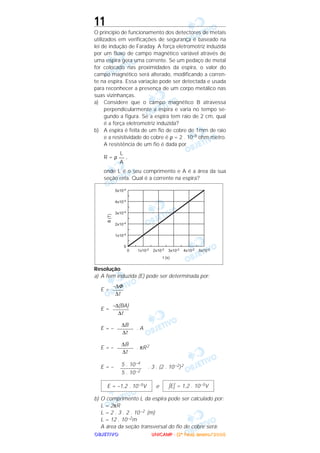 OOOOBBBBJJJJEEEETTTTIIIIVVVVOOOO
11
O princípio de funcionamento dos detectores de metais
utilizados em verificações de segurança é baseado na
lei de indução de Faraday. A força eletromotriz induzida
por um fluxo de campo magnético variável através de
uma espira gera uma corrente. Se um pedaço de metal
for colocado nas proximidades da espira, o valor do
campo magnético será alterado, modificando a corren-
te na espira. Essa variação pode ser detectada e usada
para reconhecer a presença de um corpo metálico nas
suas vizinhanças.
a) Considere que o campo magnético B atravessa
perpendicularmente a espira e varia no tempo se-
gundo a figura. Se a espira tem raio de 2 cm, qual
é a força eletromotriz induzida?
b) A espira é feita de um fio de cobre de 1mm de raio
e a resistividade do cobre é ρ = 2 . 10–8 ohm.metro.
A resistência de um fio é dada por
R = ρ ,
onde L é o seu comprimento e A é a área da sua
seção reta. Qual é a corrente na espira?
Resolução
a) A fem induzida (E) pode ser determinada por:
E =
E =
E = – . A
E = – . πR2
E = – . 3 . (2 . 10–2)2
e
b) O comprimento L da espira pode ser calculado por:
L = 2πR
L = 2 . 3 . 2 . 10–2 (m)
L = 12 . 10–2m
A área da seção transversal do fio de cobre será:
|E| = 1,2 . 10–5VE = –1,2 . 10–5V
5 . 10–4
––––––––
5 . 10–2
∆B
––––––
∆t
∆B
––––––
∆t
–∆(BA)
––––––
∆t
–∆Φ
––––
∆t
L
––
A
UUUUNNNNIIIICCCCAAAAMMMMPPPP ---- ((((2222ªªªª FFFFaaaasssseeee)))) JJJJaaaannnneeeeiiiirrrroooo////2222000000005555
 