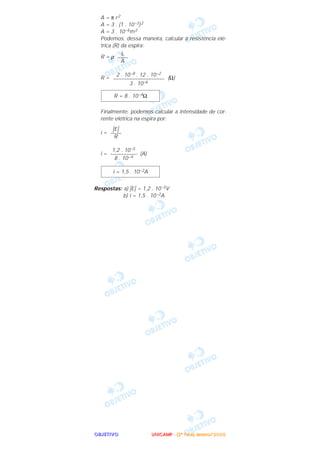 OOOOBBBBJJJJEEEETTTTIIIIVVVVOOOO
A = π r2
A = 3 . (1 . 10–3)2
A = 3 . 10–6m2
Podemos, dessa maneira, calcular a resistência elé-
trica (R) da espira:
R = ρ
R = (Ω)
Finalmente, podemos calcular a intensidade de cor-
rente elétrica na espira por:
i =
i = (A)
Respostas: a) |E| = 1,2 . 10–5V
b) i = 1,5 . 10–2A
i = 1,5 . 10–2A
1,2 . 10–5
––––––––––
8 . 10–4
|E|
––––
R
R = 8 . 10–4Ω
2 . 10–8 . 12 . 10–2
–––––––––––––––––––
3 . 10–6
L
––––
A
UUUUNNNNIIIICCCCAAAAMMMMPPPP ---- ((((2222ªªªª FFFFaaaasssseeee)))) JJJJaaaannnneeeeiiiirrrroooo////2222000000005555
 