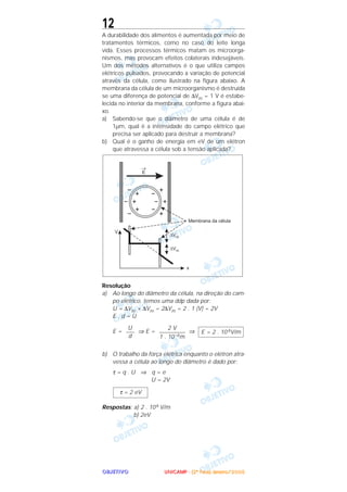 OOOOBBBBJJJJEEEETTTTIIIIVVVVOOOO
12
A durabilidade dos alimentos é aumentada por meio de
tratamentos térmicos, como no caso do leite longa
vida. Esses processos térmicos matam os microorga-
nismos, mas provocam efeitos colaterais indesejáveis.
Um dos métodos alternativos é o que utiliza campos
elétricos pulsados, provocando a variação de potencial
através da célula, como ilustrado na figura abaixo. A
membrana da célula de um microorganismo é destruída
se uma diferença de potencial de ∆Vm = 1 V é estabe-
lecida no interior da membrana, conforme a figura abai-
xo.
a) Sabendo-se que o diâmetro de uma célula é de
1µm, qual é a intensidade do campo elétrico que
precisa ser aplicado para destruir a membrana?
b) Qual é o ganho de energia em eV de um elétron
que atravessa a célula sob a tensão aplicada?
Resolução
a) Ao longo do diâmetro da célula, na direção do cam-
po elétrico, temos uma ddp dada por:
U = ∆Vm + ∆Vm = 2∆Vm = 2 . 1 (V) = 2V
E . d = U
E = ⇒ E = ⇒
b) O trabalho da força elétrica enquanto o elétron atra-
vessa a célula ao longo do diâmetro é dado por:
τ = q . U ⇒ q = e
U = 2V
Respostas: a) 2 . 106 V/m
b) 2eV
τ = 2 eV
E = 2 . 10 6V/m
2 V
–––––––––
1 . 10–6m
U
–––
d
UUUUNNNNIIIICCCCAAAAMMMMPPPP ---- ((((2222ªªªª FFFFaaaasssseeee)))) JJJJaaaannnneeeeiiiirrrroooo////2222000000005555
 