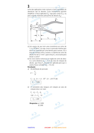 OOOOBBBBJJJJEEEETTTTIIIIVVVVOOOO
3
Uma das aplicações mais comuns e bem sucedidas de
alavancas são os alicates. Esse instrumento permite
amplificar a força aplicada (Fa), seja para cortar (Fc), ou
para segurar materiais pela ponta do alicate (Fp).
a) Um arame de aço tem uma resistência ao corte de
1,3 x 109 N/m2, ou seja, essa é a pressão mínima que
deve ser exercida por uma lâmina para cortá-lo. Se a
área de contato entre o arame e a lâmina de corte do
alicate for de 0,1 mm2, qual a força Fc necessária para
iniciar o corte?
b) Se esse arame estivesse na região de corte do alica-
te a uma distância dc = 2 cm do eixo de rotação do
alicate, que força Fa deveria ser aplicada para que o
arame fosse cortado? (da = 10 cm)
Resolução
a) Da definição de pressão:
p =
Fc = p . A = 1,3 . 109 . 0,1 . (10–3)2 (N)
b) O somatório dos torques em relação ao eixo de
rotação deve ser nulo:
Fc . dc = Fa . da
130 . 2 = Fa . 10
Respostas: a) 130N
b) 26N
Fa = 26N
Fc = 130N
Fc
–––
A
UUUUNNNNIIIICCCCAAAAMMMMPPPP ---- ((((2222ªªªª FFFFaaaasssseeee)))) JJJJaaaannnneeeeiiiirrrroooo////2222000000005555
 