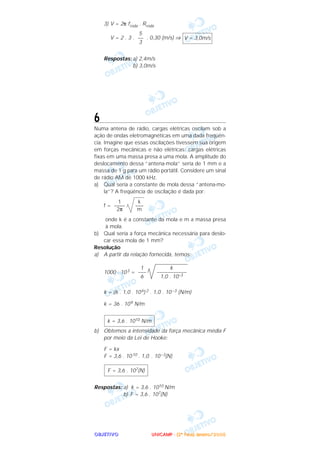 OOOOBBBBJJJJEEEETTTTIIIIVVVVOOOO
3) V = 2π froda . Rroda
V = 2 . 3 . . 0,30 (m/s) ⇒
Respostas: a) 2,4m/s
b) 3,0m/s
6
Numa antena de rádio, cargas elétricas oscilam sob a
ação de ondas eletromagnéticas em uma dada freqüên-
cia. Imagine que essas oscilações tivessem sua origem
em forças mecânicas e não elétricas: cargas elétricas
fixas em uma massa presa a uma mola. A amplitude do
deslocamento dessa “antena-mola” seria de 1 mm e a
massa de 1 g para um rádio portátil. Considere um sinal
de rádio AM de 1000 kHz.
a) Qual seria a constante de mola dessa “antena-mo-
la”? A freqüência de oscilação é dada por:
f =
onde k é a constante da mola e m a massa presa
à mola.
b) Qual seria a força mecânica necessária para deslo-
car essa mola de 1 mm?
Resolução
a) A partir da relação fornecida, temos:
1000 . 103 =
k = (6 . 1,0 . 106) 2 . 1,0 . 10 –3 (N/m)
k = 36 . 109 N/m
b) Obtemos a intensidade da força mecânica média F
por meio da Lei de Hooke:
F = kx
F = 3,6 . 1010 . 1,0 . 10–3(N)
Respostas: a) k = 3,6 . 1010 N/m
b) F = 3,6 . 107(N)
F = 3,6 . 107(N)
k = 3,6 . 1010 N/m
k
–––––––––––
1,0 . 10–3
1
–––
6
k
–––
m
1
––––
2π
V = 3,0m/s
5
––
3
UUUUNNNNIIIICCCCAAAAMMMMPPPP ---- ((((2222ªªªª FFFFaaaasssseeee)))) JJJJaaaannnneeeeiiiirrrroooo////2222000000005555
 