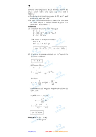 OOOOBBBBJJJJEEEETTTTIIIIVVVVOOOO
7
Durante uma tempestade de 20 minutos, 10 mm de
chuva caíram sobre uma região cuja área total é
100 km2.
a) Sendo que a densidade da água é de 1,0 g/cm3, qual
a massa de água que caiu?
b) A partir de uma estimativa do volume de uma gota
de chuva, calcule o número médio de gotas que
caem em 1 m2 durante 1 s.
Resolução
a) 1) Cálculo do volume total V de água:
V = A . h
V = 100 . 1010 . 10 . 10 –1 (cm3)
V = 1,0 . 1012 cm3
2) A massa m de água é dada por:
m = d . V
m = 1,0 . 1,0 . 1012 (g)
ou
b) O volume de água precipitado em 1m2 durante 1s
pode ser obtido por:
1200s  10mm
1s  h
h = mm = . 10–3 m
Portanto:
V = 1 . 10–3 (m3) = m3
Admitindo-se que 20 gotas ocupem um volume de
1cm3, vem:
20 gotas  1 . 10–6m3
n  m3
n = .
Respostas: a) 1,0 . 109kg
b) 167 gotas
n ≅ 167 gotas
1
–––––
10–6
20 . 10–3
–––––––––
120
10–3
––––
120
10–3
––––
120
1
––––
120
1
––––
120
1
––––
120
V = A . h
m = 1,0 . 109kgm = 1,0 . 1012g
UUUUNNNNIIIICCCCAAAAMMMMPPPP ---- ((((2222ªªªª FFFFaaaasssseeee)))) JJJJaaaannnneeeeiiiirrrroooo////2222000000005555
 