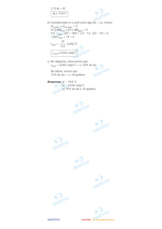 OOOOBBBBJJJJEEEETTTTIIIIVVVVOOOO
2,12 θf = 42
b) Considerando-se o anel como liga Au + Cu, temos:
Qcedido + Qrecebido = 0
(m c ∆θ)anel + (m c ∆θ)água = 0
4,0 . canel . (22 – 100) + 2,0 . 1,0 . (22 – 15) = 0
–312 canel + 14 = 0
canel = (cal/g°C)
c) No diagrama, observamos que:
canel = 0,045 cal/g°C → 75% de Au
Na tabela, vemos que:
75% de Au → 18 quilates
Respostas: a) ~ 19,8 °C
b) ~ 0,045 cal/g°C
c) 75% de Au e 18 quilates
canel ≅ 0,045 cal/g°C
14
––––
312
θf ≅ 19,8°C
UUUUNNNNIIIICCCCAAAAMMMMPPPP ---- ((((2222ªªªª FFFFaaaasssseeee)))) JJJJaaaannnneeeeiiiirrrroooo////2222000000006666
 