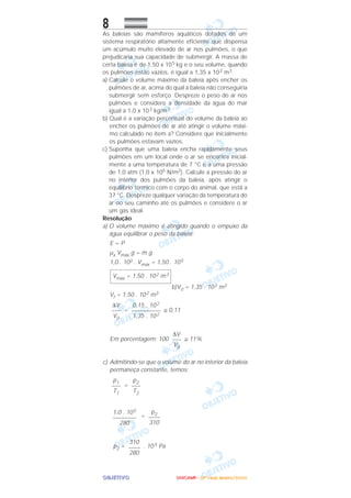 OOOOBBBBJJJJEEEETTTTIIIIVVVVOOOO
8
As baleias são mamíferos aquáticos dotados de um
sistema respiratório altamente eficiente que dispensa
um acúmulo muito elevado de ar nos pulmões, o que
prejudicaria sua capacidade de submergir. A massa de
certa baleia é de 1,50 x 105 kg e o seu volume, quando
os pulmões estão vazios, é igual a 1,35 x 102 m3.
a) Calcule o volume máximo da baleia após encher os
pulmões de ar, acima do qual a baleia não conseguiria
submergir sem esforço. Despreze o peso do ar nos
pulmões e considere a densidade da água do mar
igual a 1,0 x 103 kg/m3.
b) Qual é a variação percentual do volume da baleia ao
encher os pulmões de ar até atingir o volume máxi-
mo calculado no item a? Considere que inicialmente
os pulmões estavam vazios.
c) Suponha que uma baleia encha rapidamente seus
pulmões em um local onde o ar se encontra inicial-
mente a uma temperatura de 7 °C e a uma pressão
de 1,0 atm (1,0 x 105 N/m2). Calcule a pressão do ar
no interior dos pulmões da baleia, após atingir o
equilíbrio térmico com o corpo do animal, que está a
37 °C. Despreze qualquer variação da temperatura do
ar no seu caminho até os pulmões e considere o ar
um gás ideal.
Resolução
a) O volume máximo é atingido quando o empuxo da
água equilibrar o peso da baleia:
E = P
µa Vmáx g = m g
1,0 . 103 . Vmáx = 1,50 . 105
b)V0 = 1,35 . 102 m3
Vf = 1,50 . 102 m3
= ≅ 0,11
Em porcentagem: 100 ≅ 11%
c) Admitindo-se que o volume do ar no interior da baleia
permaneça constante, temos:
=
=
p2 = . 10 5 Pa
310
––––
280
p2
––––
310
1,0 . 105
––––––––
280
p2
–––
T2
p1
–––
T1
∆V
–––
V0
0,15 . 102
––––––––––
1,35 . 102
∆V
–––
V0
Vmáx = 1,50 . 102 m3
UUUUNNNNIIIICCCCAAAAMMMMPPPP ---- ((((2222ªªªª FFFFaaaasssseeee)))) JJJJaaaannnneeeeiiiirrrroooo////2222000000006666
 