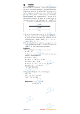 OOOOBBBBJJJJEEEETTTTIIIIVVVVOOOO
9
Pares metálicos constituem a base de funcionamento
de certos disjuntores elétricos, que são dispositivos
usados na proteção de instalações elétricas contra
curtos-circuitos. Considere um par metálico formado
por uma haste de latão e outra de aço, que, na tempe-
ratura ambiente, têm comprimento L = 4,0 cm. A va-
riação do comprimento da haste, ∆L, devida a uma va-
riação de temperatura ∆T, é dada por ∆L = α L ∆T, onde
α é o coeficiente de dilatação térmica linear do material.
a) Se a temperatura aumentar de 60 °C, qual será a
diferença entre os novos comprimentos das hastes
de aço e de latão? Considere que as hastes não es-
tão presas uma à outra, e que αLat = 1,9 x 10–5 °C–1
e αAço = 1,3 x 10– 5 °C–1.
b) Se o aquecimento se dá pela passagem de uma
corrente elétrica de 10 A e o par tem resistência de
2,4 x 10– 3Ω, qual é a potência dissipada?
Resolução
a) Para a dilatação em uma dimensão, temos:
∆L = α L ∆θ
A diferença entre os comprimentos finais das duas
hastes é determinado por:
∆L = ∆Llatão – ∆Laço
∆L = αlatão . L . ∆θ – αaço . L . ∆θ
∆L = (αlatão – αaço ) . L ∆θ
∆L = (1,9 . 10–5 – 1,3 . 10–5) . 4,0 . 60 (cm)
∆L = 0,6 . 10–5 . 4,0 . 60 (cm)
b) A potência dissipada pelo par é dada por:
Pot = R i 2
Pot = 2,4 . 10–3 . 102 (W)
Respostas: a) ~ 1,4 . 10–3cm
b) 2,4 . 10–1W
Pot = 2,4 . 10–1W
∆L ≅ 1,4 . 10–3cm
UUUUNNNNIIIICCCCAAAAMMMMPPPP ---- ((((2222ªªªª FFFFaaaasssseeee)))) JJJJaaaannnneeeeiiiirrrroooo////2222000000006666
 