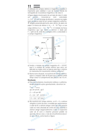 OOOOBBBBJJJJEEEETTTTIIIIVVVVOOOO
11A utilização de campos elétrico e magnético cruzados é
importante para viabilizar o uso da técnica híbrida de
tomografia de ressonância magnética e de raios X.
A figura abaixo mostra parte de um tubo de raios X, onde
um elétron, movendo-se com velocidade
v = 5,0 . 105 m/s ao longo da direção x, penetra na região
entre as placas onde há um campo magnético uniforme,
→
B, dirigido perpendicularmente para dentro do plano do
papel. A massa do elétron é me = 9 . 10–31kg e a sua
carga elétrica é q = –1,6 . 10–19 C. O módulo da força
magnética que age sobre o elétron é dado por
F = qvB sen θ, onde θ é o ângulo entre a velocidade e
o campo magnético.
a) Sendo o módulo do campo magnético B = 0,010T,
qual é o módulo do campo elétrico que deve ser
aplicado na região entre as placas para que o elétron
se mantenha em movimento retilíneo uniforme?
b) Numa outra situação, na ausência de campo elétrico,
qual é o máximo valor de B para que o elétron ainda
atinja o alvo? O comprimento das placas é de 10 cm.
Resolução
a) Para que tenhamos movimento retilíneo e uniforme,
desprezando-se ações gravitacionais, devemos ter:
Fmag = Felétrica
|q| v B sen θ = |q| E
E = v B sen 90°
E = 5,0 . 105 . 0,010 . 1
b) Na ausência de campo elétrico, se B = 0, o elétron
atingiria o centro do alvo; à medida que aumentamos
o valor de B, o elétron atinge o alvo em uma posição
cada vez mais afastada do centro do alvo. Quando o
elétron atingir tangencialmente o alvo, o respectivo
valor de B será o máximo possível pedido na
questão. Nesse caso, o raio da circunferência descri-
ta será 10cm, como ilustra a figura.
E = 5,0 . 103 V/m
UUUUNNNNIIIICCCCAAAAMMMMPPPP ---- ((((2222ªªªª FFFFaaaasssseeee)))) JJJJaaaannnneeeeiiiirrrroooo////2222000000006666
 