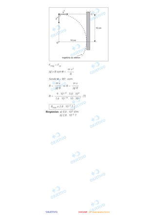 OOOOBBBBJJJJEEEETTTTIIIIVVVVOOOO
Fmag = Fcp
|q| v B sen θ =
Sendo θ = 90°, vem:
R = ⇒ B =
B = (T)
Respostas: a) 5,0 . 103 V/m
b) 2,8 . 10–5 T
Bmáx ≅ 2,8 . 10–5 T
9 . 10–31 . 5,0 . 105
––––––––––––––––––––
1,6 . 10–19 . 10 . 10–2
m v
–––––
|q| R
m v
–––––
|q| B
m v2
–––––
R
UUUUNNNNIIIICCCCAAAAMMMMPPPP ---- ((((2222ªªªª FFFFaaaasssseeee)))) JJJJaaaannnneeeeiiiirrrroooo////2222000000006666
 