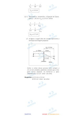 OOOOBBBBJJJJEEEETTTTIIIIVVVVOOOO
= +
b) 1) Aplicando-se, novamente, a Equação de Gauss,
para p = 20 cm e f65 ≅ 2,4 cm, temos:
= +
= +
2) A figura a seguir (fora de escala) representa a
formação da imagem proposta.
Como a retina dessa pessoa está sempre a
2,5 cm do cristalino, podemos concluir que a ima-
gem, nessa situação, irá formar-se a, apro-
ximadamente, 0,2 cm “atrás” da retina.
Respostas: a) 2,2 cm e 2,4 cm
b) 0,2 cm “atrás” da retina
p’65 ≅ 2,7 cm
1
–––––
p’
65
1
––––
20
1
––––
2,4
1
–––––
p’
65
1
–––
p
1
––––
f65
f65 ≅ 2,4 cm
1
––––
2,5
1
––––
50
1
––––
f65
UUUUNNNNIIIICCCCAAAAMMMMPPPP ---- ((((2222ªªªª FFFFaaaasssseeee)))) JJJJaaaannnneeeeiiiirrrroooo////2222000000006666
 
