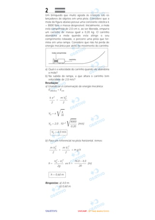 OOOOBBBBJJJJEEEETTTTIIIIVVVVOOOO
2
Um brinquedo que muito agrada às crianças são os
lançadores de objetos em uma pista. Considere que a
mola da figura abaixo possui uma constante elástica k
= 8000 N/m e massa desprezível. Inicialmente, a mola
está comprimida de 2,0 cm e, ao ser liberada, empurra
um carrinho de massa igual a 0,20 kg. O carrinho
abandona a mola quando esta atinge o seu
comprimento relaxado, e percorre uma pista que ter-
mina em uma rampa. Considere que não há perda de
energia mecânica por atrito no movimento do carrinho.
a) Qual é a velocidade do carrinho quando ele abandona
a mola?
b) Na subida da rampa, a que altura o carrinho tem
velocidade de 2,0 m/s?
Resolução
a) Usando-se a conservação da energia mecânica:
Eelástica = Ecin
=
V0 = x
͙ළළ
V0 = 2,0 . 10–2
͙ළළළළ (m/s)
b) Para um referencial na pista horizontal, temos:
= + m g h
h = ⇔ h = (m)
Respostas: a) 4,0 m
b) 0,60 m
h = 0,60 m
16,0 – 4,0
–––––––––
20
V0
2
– V1
2
–––––––
2g
m V1
2
––––––
2
m V0
2
––––––
2
V0 = 4,0 m/s
8000
–––––
0,20
k
––
m
m V0
2
––––––
2
k x2
––––
2
UUUUNNNNIIIICCCCAAAAMMMMPPPP ---- ((((2222ªªªª FFFFaaaasssseeee)))) JJJJaaaannnneeeeiiiirrrroooo////2222000000006666
 