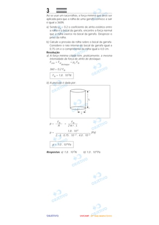 OOOOBBBBJJJJEEEETTTTIIIIVVVVOOOO
3
Ao se usar um saca-rolhas, a força mínima que deve ser
aplicada para que a rolha de uma garrafa comece a sair
é igual a 360N.
a) Sendo µe = 0,2 o coeficiente de atrito estático entre
a rolha e o bocal da garrafa, encontre a força normal
que a rolha exerce no bocal da garrafa. Despreze o
peso da rolha.
b) Calcule a pressão da rolha sobre o bocal da garrafa.
Considere o raio interno do bocal da garrafa igual a
0,75 cm e o comprimento da rolha igual a 4,0 cm.
Resolução
a) A força mínima citada tem, praticamente, a mesma
intensidade da força de atrito de destaque:
Fmín = Fat
destaque
= µe FN
360 = 0,2 FN
b) A pressão é dada por:
p = =
p = (Pa)
Respostas: a) 1,8 . 103N b) 1,0 . 10 6Pa
p = 1,0 . 10 6Pa
1,8 . 103
––––––––––––––––––––––––––
2 . 3 . 0,75 . 10 –2 . 4,0 . 10–2
FN–––––––
2 π r . L
FN–––––
A
FN = 1,8 . 103N
UUUUNNNNIIIICCCCAAAAMMMMPPPP ---- ((((2222ªªªª FFFFaaaasssseeee)))) JJJJaaaannnneeeeiiiirrrroooo////2222000000006666
 