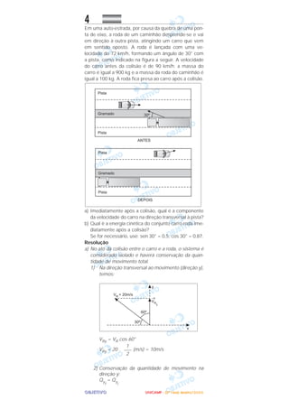 OOOOBBBBJJJJEEEETTTTIIIIVVVVOOOO
4
Em uma auto-estrada, por causa da quebra de uma pon-
ta de eixo, a roda de um caminhão desprende-se e vai
em direção à outra pista, atingindo um carro que vem
em sentido oposto. A roda é lançada com uma ve-
locidade de 72 km/h, formando um ângulo de 30° com
a pista, como indicado na figura a seguir. A velocidade
do carro antes da colisão é de 90 km/h; a massa do
carro é igual a 900 kg e a massa da roda do caminhão é
igual a 100 kg. A roda fica presa ao carro após a colisão.
a) Imediatamente após a colisão, qual é a componente
da velocidade do carro na direção transversal à pista?
b) Qual é a energia cinética do conjunto carro-roda ime-
diatamente após a colisão?
Se for necessário, use: sen 30° = 0,5, cos 30° = 0,87.
Resolução
a) No ato da colisão entre o carro e a roda, o sistema é
considerado isolado e haverá conservação da quan-
tidade de movimento total.
1) Na direção transversal ao movimento (direção y),
temos:
VRy = VR cos 60°
VRy = 20 . (m/s) = 10m/s
2) Conservação da quantidade de movimento na
direção y:
Qy
f
= Qy
i
1
–––
2
UUUUNNNNIIIICCCCAAAAMMMMPPPP ---- ((((2222ªªªª FFFFaaaasssseeee)))) JJJJaaaannnneeeeiiiirrrroooo////2222000000006666
 