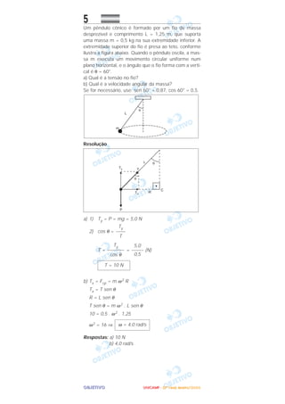 OOOOBBBBJJJJEEEETTTTIIIIVVVVOOOO
5
Um pêndulo cônico é formado por um fio de massa
desprezível e comprimento L = 1,25 m, que suporta
uma massa m = 0,5 kg na sua extremidade inferior. A
extremidade superior do fio é presa ao teto, conforme
ilustra a figura abaixo. Quando o pêndulo oscila, a mas-
sa m executa um movimento circular uniforme num
plano horizontal, e o ângulo que o fio forma com a verti-
cal é θ = 60°.
a) Qual é a tensão no fio?
b) Qual é a velocidade angular da massa?
Se for necessário, use: sen 60° = 0,87, cos 60° = 0,5.
Resolução
a) 1) Ty = P = mg = 5,0 N
2) cos θ =
T = = (N)
b) Tx = Fcp = m ω2 R
Tx = T sen θ
R = L sen θ
T sen θ = m ω2 . L sen θ
10 = 0,5 . ω2 . 1,25
ω2 = 16 ⇒
Respostas: a) 10 N
b) 4,0 rad/s
ω = 4,0 rad/s
T = 10 N
5,0
–––––
0,5
Ty
–––––––
cos θ
Ty
––––
T
UUUUNNNNIIIICCCCAAAAMMMMPPPP ---- ((((2222ªªªª FFFFaaaasssseeee)))) JJJJaaaannnneeeeiiiirrrroooo////2222000000006666
 