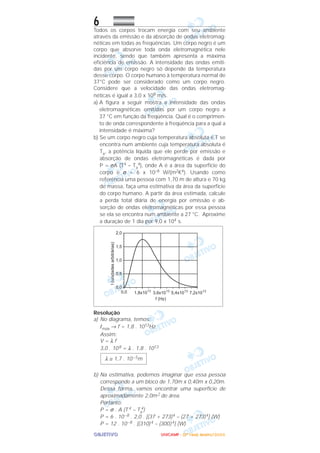 OOOOBBBBJJJJEEEETTTTIIIIVVVVOOOO
6Todos os corpos trocam energia com seu ambiente
através da emissão e da absorção de ondas eletromag-
néticas em todas as freqüências. Um corpo negro é um
corpo que absorve toda onda eletromagnética nele
incidente, sendo que também apresenta a máxima
eficiência de emissão. A intensidade das ondas emiti-
das por um corpo negro só depende da temperatura
desse corpo. O corpo humano à temperatura normal de
37°C pode ser considerado como um corpo negro.
Considere que a velocidade das ondas eletromag-
néticas é igual a 3,0 x 108 m/s.
a) A figura a seguir mostra a intensidade das ondas
eletromagnéticas emitidas por um corpo negro a
37 °C em função da freqüência. Qual é o comprimen-
to de onda correspondente à freqüência para a qual a
intensidade é máxima?
b) Se um corpo negro cuja temperatura absoluta é T se
encontra num ambiente cuja temperatura absoluta é
Ta, a potência líquida que ele perde por emissão e
absorção de ondas eletromagnéticas é dada por
P = σA (T4 – Ta
4), onde A é a área da superfície do
corpo e σ = 6 x 10–8 W/(m2K4). Usando como
referência uma pessoa com 1,70 m de altura e 70 kg
de massa, faça uma estimativa da área da superfície
do corpo humano. A partir da área estimada, calcule
a perda total diária de energia por emissão e ab-
sorção de ondas eletromagnéticas por essa pessoa
se ela se encontra num ambiente a 27 °C. Aproxime
a duração de 1 dia por 9,0 x 104 s.
Resolução
a) No diagrama, temos:
Imáx → f = 1,8 . 1013Hz
Assim:
V = λ f
3,0 . 108 = λ . 1,8 . 1013
b) Na estimativa, podemos imaginar que essa pessoa
corresponde a um bloco de 1,70m x 0,40m x 0,20m.
Dessa forma, vamos encontrar uma superfície de
aproximadamente 2,0m2 de área.
Portanto:
P = σ . A (T 4 – Ta
4)
P = 6 . 10–8 . 2,0 . [(37 + 273)4 – (27 + 273)4] (W)
P = 12 . 10–8 . [(310)4 – (300)4] (W)
λ ≅ 1,7 . 10–5m
UUUUNNNNIIIICCCCAAAAMMMMPPPP ---- ((((2222ªªªª FFFFaaaasssseeee)))) JJJJaaaannnneeeeiiiirrrroooo////2222000000006666
 