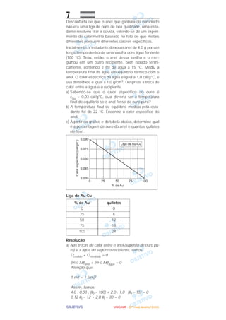 OOOOBBBBJJJJEEEETTTTIIIIVVVVOOOO
7
Desconfiada de que o anel que ganhara do namorado
não era uma liga de ouro de boa qualidade, uma estu-
dante resolveu tirar a dúvida, valendo-se de um experi-
mento de calorimetria baseado no fato de que metais
diferentes possuem diferentes calores específicos.
Inicialmente, a estudante deixou o anel de 4,0 g por um
longo tempo dentro de uma vasilha com água fervente
(100 °C). Tirou, então, o anel dessa vasilha e o mer-
gulhou em um outro recipiente, bem isolado termi-
camente, contendo 2 ml de água a 15 °C. Mediu a
temperatura final da água em equilíbrio térmico com o
anel. O calor específico da água é igual a 1,0 cal/g°C, e
sua densidade é igual a 1,0 g/cm3. Despreze a troca de
calor entre a água e o recipiente.
a) Sabendo-se que o calor específico do ouro é
cAu = 0,03 cal/g°C, qual deveria ser a temperatura
final de equilíbrio se o anel fosse de ouro puro?
b) A temperatura final de equilíbrio medida pela estu-
dante foi de 22 °C. Encontre o calor específico do
anel.
c) A partir do gráfico e da tabela abaixo, determine qual
é a porcentagem de ouro do anel e quantos quilates
ele tem.
Liga de Au-Cu
Resolução
a) Nas trocas de calor entre o anel (suposto de ouro pu-
ro) e a água do segundo recipiente, temos:
Qcedido + Qrecebido = 0
(m c ∆θ)anel + (m c ∆θ)água = 0
Atenção que:
1 mᐉ = 1 (cm)3
Assim, temos:
4,0 . 0,03 . (θf – 100) + 2,0 . 1,0 . (θf – 15) = 0
0,12 θf – 12 + 2,0 θf – 30 = 0
quilates
0
6
12
18
24
% de Au
0
25
50
75
100
UUUUNNNNIIIICCCCAAAAMMMMPPPP ---- ((((2222ªªªª FFFFaaaasssseeee)))) JJJJaaaannnneeeeiiiirrrroooo////2222000000006666
 