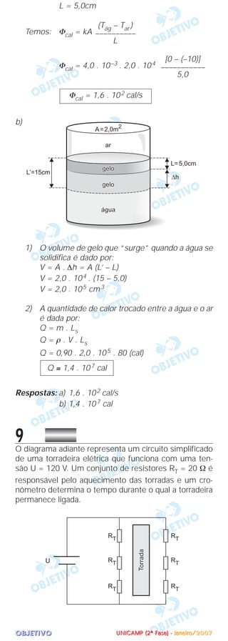 OOOOBBBBJJJJEEEETTTTIIIIVVVVOOOO
L = 5,0cm
Temos: Φcal = kA
Φcal = 4,0 . 10–3 . 2,0 . 104
b)
1) O volume de gelo que “surge” quando a água se
solidifica é dado por:
V = A . ∆h = A (L’ – L)
V = 2,0 . 104 . (15 – 5,0)
V = 2,0 . 105 cm3
2) A quantidade de calor trocado entre a água e o ar
é dada por:
Q = m . Ls
Q = ρ . V . Ls
Q = 0,90 . 2,0 . 105 . 80 (cal)
Respostas: a) 1,6 . 102 cal/s
b) 1,4 . 107 cal
9O diagrama adiante representa um circuito simplificado
de uma torradeira elétrica que funciona com uma ten-
são U = 120 V. Um conjunto de resistores RT = 20 Ω é
responsável pelo aquecimento das torradas e um cro-
nômetro determina o tempo durante o qual a torradeira
permanece ligada.
Q ≅ 1,4 . 107 cal
Φcal = 1,6 . 102 cal/s
[0 – (–10)]
–––––––––––
5,0
(Tág – Tar )
––––––––––
L
UUUUNNNNIIIICCCCAAAAMMMMPPPP ((((2222ªªªª FFFFaaaasssseeee)))) ---- JJJJaaaannnneeeeiiiirrrroooo////2222000000007777
 