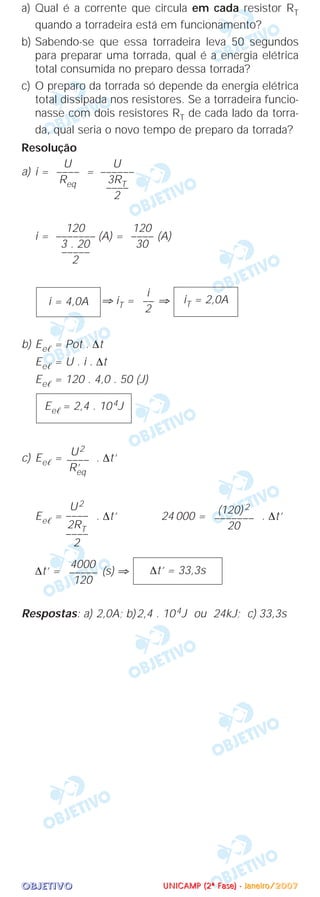 OOOOBBBBJJJJEEEETTTTIIIIVVVVOOOO
a) Qual é a corrente que circula em cada resistor RT
quando a torradeira está em funcionamento?
b) Sabendo-se que essa torradeira leva 50 segundos
para preparar uma torrada, qual é a energia elétrica
total consumida no preparo dessa torrada?
c) O preparo da torrada só depende da energia elétrica
total dissipada nos resistores. Se a torradeira funcio-
nasse com dois resistores RT de cada lado da torra-
da, qual seria o novo tempo de preparo da torrada?
Resolução
a) i = =
i = (A) = (A)
⇒ iT = ⇒
b) Eeᐉ = Pot . ∆t
Eeᐉ = U . i . ∆t
Eeᐉ = 120 . 4,0 . 50 (J)
c) Eeᐉ = . ∆t’
Eeᐉ = . ∆t’ 24 000 = . ∆t’
∆t’ = (s) ⇒
Respostas: a) 2,0A; b)2,4 . 104J ou 24kJ; c) 33,3s
∆t’ = 33,3s
4000
–––––
120
(120) 2
–––––––
20
U2
––––
2RT
––––
2
U2
––––
R’eq
Eeᐉ = 2,4 . 104J
iT = 2,0A
i
––
2
i = 4,0A
120
––––
30
120
–––––––
3 . 20
–––––
2
U
––––––
3RT––––
2
U
––––
Req
UUUUNNNNIIIICCCCAAAAMMMMPPPP ((((2222ªªªª FFFFaaaasssseeee)))) ---- JJJJaaaannnneeeeiiiirrrroooo////2222000000007777
 