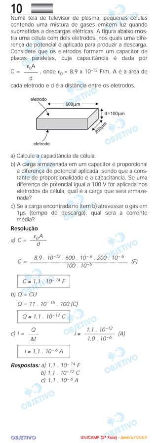 OOOOBBBBJJJJEEEETTTTIIIIVVVVOOOO
10Numa tela de televisor de plasma, pequenas células
contendo uma mistura de gases emitem luz quando
submetidas a descargas elétricas. A figura abaixo mos-
tra uma célula com dois eletrodos, nos quais uma dife-
rença de potencial é aplicada para produzir a descarga.
Considere que os eletrodos formam um capacitor de
placas paralelas, cuja capacitância é dada por
C = , onde ε0 = 8,9 x 10–12 F/m, A é a área de
cada eletrodo e d é a distância entre os eletrodos.
a) Calcule a capacitância da célula.
b) A carga armazenada em um capacitor é proporcional
à diferença de potencial aplicada, sendo que a cons-
tante de proporcionalidade é a capacitância. Se uma
diferença de potencial igual a 100 V for aplicada nos
eletrodos da célula, qual é a carga que será armaze-
nada?
c) Se a carga encontrada no item b) atravessar o gás em
1µs (tempo de descarga), qual será a corrente
média?
Resolução
a) C =
C = (F)
b) Q = CU
Q = 11 . 10– 15 . 100 (C)
c) i = i ≅ (A)
Respostas: a) 1,1 . 10– 14 F
b) 1,1 . 10–12 C
c) 1,1 . 10– 6 A
i ≅ 1,1 . 10– 6 A
1,1 . 10–12
–––––––––––
1,0 . 10–6
Q
––––
∆t
Q ≅ 1,1 . 10–12 C
C ≅ 1,1 . 10– 14 F
8,9 . 10–12 . 600 . 10– 6 . 200 . 10– 6
–––––––––––––––––––––––––––––––––––
100 . 10–6
ε0 A
––––––
d
ε0A
–––––
d
UUUUNNNNIIIICCCCAAAAMMMMPPPP ((((2222ªªªª FFFFaaaasssseeee)))) ---- JJJJaaaannnneeeeiiiirrrroooo////2222000000007777
 