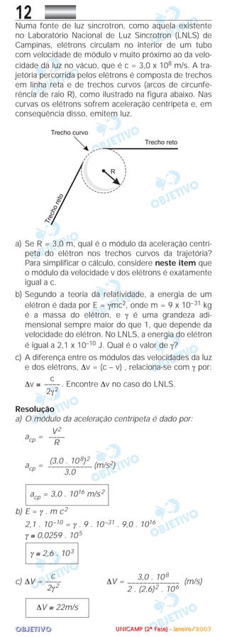 OOOOBBBBJJJJEEEETTTTIIIIVVVVOOOO
12Numa fonte de luz síncrotron, como aquela existente
no Laboratório Nacional de Luz Síncrotron (LNLS) de
Campinas, elétrons circulam no interior de um tubo
com velocidade de módulo v muito próximo ao da velo-
cidade da luz no vácuo, que é c = 3,0 x 108 m/s. A tra-
jetória percorrida pelos elétrons é composta de trechos
em linha reta e de trechos curvos (arcos de circunfe-
rência de raio R), como ilustrado na figura abaixo. Nas
curvas os elétrons sofrem aceleração centrípeta e, em
conseqüência disso, emitem luz.
a) Se R = 3,0 m, qual é o módulo da aceleração centrí-
peta do elétron nos trechos curvos da trajetória?
Para simplificar o cálculo, considere neste item que
o módulo da velocidade v dos elétrons é exatamente
igual a c.
b) Segundo a teoria da relatividade, a energia de um
elétron é dada por E = γmc2, onde m = 9 x 10–31 kg
é a massa do elétron, e γ é uma grandeza adi-
mensional sempre maior do que 1, que depende da
velocidade do elétron. No LNLS, a energia do elétron
é igual a 2,1 x 10–10 J. Qual é o valor de γ?
c) A diferença entre os módulos das velocidades da luz
e dos elétrons, ∆v = (c – v) , relaciona-se com γ por:
∆v ≅ . Encontre ∆v no caso do LNLS.
Resolução
a) O módulo da aceleração centrípeta é dado por:
acp =
acp = (m/s2)
b) E = γ . m c2
2,1 . 10–10 = γ . 9 . 10–31 . 9,0 . 1016
γ ≅ 0,0259 . 105
c) ∆V = ∆V = (m/s)
∆V ≅ 22m/s
3,0 . 108
–––––––––––––
2 . (2,6)2 . 106
c
––––
2γ2
γ ≅ 2,6 . 103
acp = 3,0 . 1016 m/s2
(3,0 . 108)2
–––––––––––
3,0
V2
––––
R
c
––––
2γ2
UUUUNNNNIIIICCCCAAAAMMMMPPPP ((((2222ªªªª FFFFaaaasssseeee)))) ---- JJJJaaaannnneeeeiiiirrrroooo////2222000000007777
 