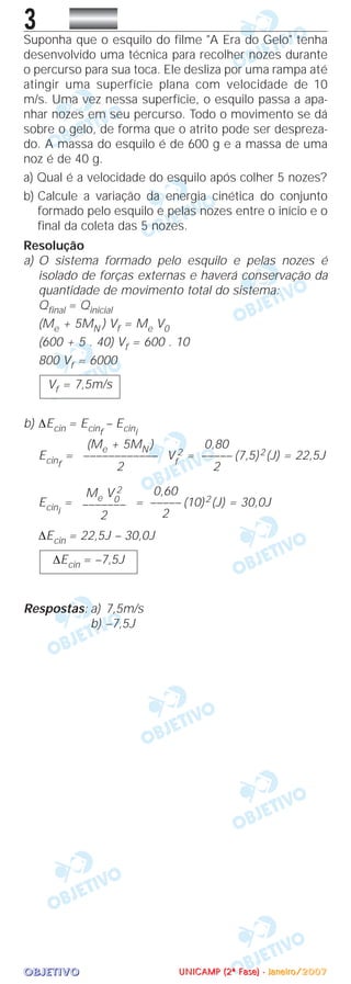 OOOOBBBBJJJJEEEETTTTIIIIVVVVOOOO
3Suponha que o esquilo do filme "A Era do Gelo" tenha
desenvolvido uma técnica para recolher nozes durante
o percurso para sua toca. Ele desliza por uma rampa até
atingir uma superfície plana com velocidade de 10
m/s. Uma vez nessa superfície, o esquilo passa a apa-
nhar nozes em seu percurso. Todo o movimento se dá
sobre o gelo, de forma que o atrito pode ser despreza-
do. A massa do esquilo é de 600 g e a massa de uma
noz é de 40 g.
a) Qual é a velocidade do esquilo após colher 5 nozes?
b) Calcule a variação da energia cinética do conjunto
formado pelo esquilo e pelas nozes entre o início e o
final da coleta das 5 nozes.
Resolução
a) O sistema formado pelo esquilo e pelas nozes é
isolado de forças externas e haverá conservação da
quantidade de movimento total do sistema:
Qfinal = Qinicial
(Me + 5MN ) Vf = Me V0
(600 + 5 . 40) Vf = 600 . 10
800 Vf = 6000
b) ∆Ecin = Ecinf
– Ecini
Ecinf
= Vf
2 = (7,5)2(J) = 22,5J
Ecini
= = (10)2(J) = 30,0J
∆Ecin = 22,5J – 30,0J
Respostas: a) 7,5m/s
b) –7,5J
∆Ecin = –7,5J
0,60
–––––
2
Me V0
2
–––––––
2
0,80
–––––
2
(Me + 5MN )
––––––––––––
2
Vf = 7,5m/s
UUUUNNNNIIIICCCCAAAAMMMMPPPP ((((2222ªªªª FFFFaaaasssseeee)))) ---- JJJJaaaannnneeeeiiiirrrroooo////2222000000007777
 