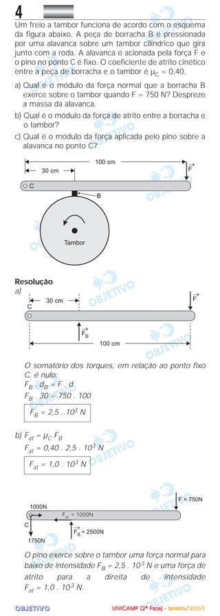 OOOOBBBBJJJJEEEETTTTIIIIVVVVOOOO
4Um freio a tambor funciona de acordo com o esquema
da figura abaixo. A peça de borracha B é pressionada
por uma alavanca sobre um tambor cilíndrico que gira
junto com a roda. A alavanca é acionada pela força F e
o pino no ponto C é fixo. O coeficiente de atrito cinético
entre a peça de borracha e o tambor é µC = 0,40.
a) Qual é o módulo da força normal que a borracha B
exerce sobre o tambor quando F = 750 N? Despreze
a massa da alavanca.
b) Qual é o módulo da força de atrito entre a borracha e
o tambor?
c) Qual é o módulo da força aplicada pelo pino sobre a
alavanca no ponto C?
Resolução
a)
O somatório dos torques, em relação ao ponto fixo
C, é nulo:
FB . dB = F . d
FB . 30 = 750 . 100
b) Fat = µC FB
Fat = 0,40 . 2,5 . 103 N
O pino exerce sobre o tambor uma força normal para
baixo de intensidade FB = 2,5 . 103 N e uma força de
atrito para a direita de intensidade
Fat = 1,0 . 103 N.
Fat = 1,0 . 103 N
FB = 2,5 . 103 N
UUUUNNNNIIIICCCCAAAAMMMMPPPP ((((2222ªªªª FFFFaaaasssseeee)))) ---- JJJJaaaannnneeeeiiiirrrroooo////2222000000007777
 