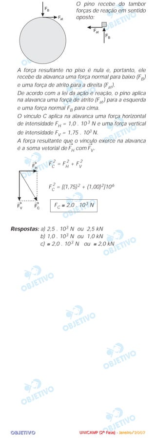 OOOOBBBBJJJJEEEETTTTIIIIVVVVOOOO
O pino recebe do tambor
forças de reação em sentido
oposto:
A força resultante no piso é nula e, portanto, ele
recebe da alavanca uma força normal para baixo (FB)
e uma força de atrito para a direita (Fat).
De acordo com a lei da ação e reação, o pino aplica
na alavanca uma força de atrito (Fat ) para a esquerda
e uma força normal FB para cima.
O vínculo C aplica na alavanca uma força horizontal
de intensidade FH = 1,0 . 10 3 N e uma força vertical
de intensidade FV = 1,75 . 103 N.
A força resultante que o vínculo exerce na alavanca
é a soma vetorial de
→
FH com
→
FV.
FC
2
= FH
2
+ FV
2
FC
2
= [(1,75)2 + (1,00)2]106
Respostas: a) 2,5 . 103 N ou 2,5 kN
b) 1,0 . 103 N ou 1,0 kN
c) ≅ 2,0 . 103 N ou ≅ 2,0 kN
FC ≅ 2,0 . 103 N
UUUUNNNNIIIICCCCAAAAMMMMPPPP ((((2222ªªªª FFFFaaaasssseeee)))) ---- JJJJaaaannnneeeeiiiirrrroooo////2222000000007777
 