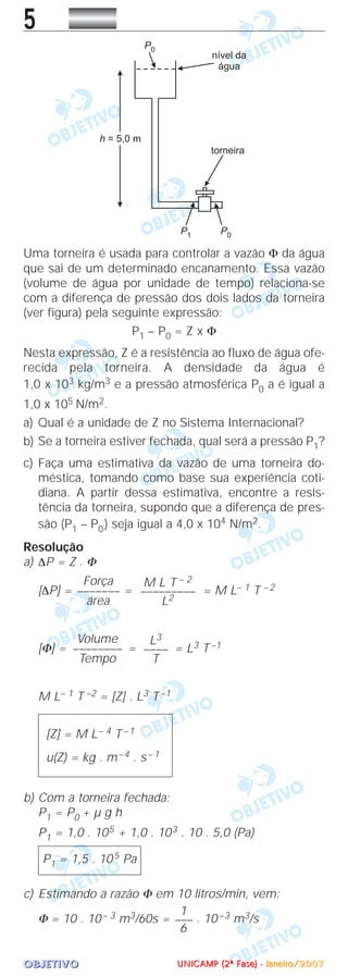 OOOOBBBBJJJJEEEETTTTIIIIVVVVOOOO
5
Uma torneira é usada para controlar a vazão Φ da água
que sai de um determinado encanamento. Essa vazão
(volume de água por unidade de tempo) relaciona-se
com a diferença de pressão dos dois lados da torneira
(ver figura) pela seguinte expressão:
P1 – P0 = Z x Φ
Nesta expressão, Z é a resistência ao fluxo de água ofe-
recida pela torneira. A densidade da água é
1,0 x 103 kg/m3 e a pressão atmosférica P0 a é igual a
1,0 x 105 N/m2.
a) Qual é a unidade de Z no Sistema Internacional?
b) Se a torneira estiver fechada, qual será a pressão P1?
c) Faça uma estimativa da vazão de uma torneira do-
méstica, tomando como base sua experiência coti-
diana. A partir dessa estimativa, encontre a resis-
tência da torneira, supondo que a diferença de pres-
são (P1 – P0) seja igual a 4,0 x 104 N/m2.
Resolução
a) ∆P = Z . Φ
[∆P] = = = M L– 1 T – 2
[Φ] = = = L3 T –1
M L– 1 T –2 = [Z] . L3 T –1
b) Com a torneira fechada:
P1 = P0 + µ g h
P1 = 1,0 . 105 + 1,0 . 103 . 10 . 5,0 (Pa)
c) Estimando a razão Φ em 10 litros/min, vem:
Φ = 10 . 10– 3 m3/60s = . 10–3 m3/s
1
–––
6
P1 = 1,5 . 105 Pa
[Z] = M L– 4 T –1
u(Z) = kg . m–4 . s– 1
L3
––––
T
Volume
––––––––
Tempo
M L T – 2
–––––––––
L2
Força
–––––––
área
UUUUNNNNIIIICCCCAAAAMMMMPPPP ((((2222ªªªª FFFFaaaasssseeee)))) ---- JJJJaaaannnneeeeiiiirrrroooo////2222000000007777
 