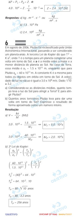 OOOOBBBBJJJJEEEETTTTIIIIVVVVOOOO
∆P = P1 – P0 = Z . Φ
4,0 . 104 = Z . . 10– 3 ⇒
Respostas: a) kg . m–4 . s– 1 ou
b) 1,5 . 10 5 Pa
c) 2,4 . 108
6Em agosto de 2006, Plutão foi reclassificado pela União
Astronômica Internacional, passando a ser considerado
um planeta-anão. A terceira Lei de Kepler diz que T2 =
K a3, onde T é o tempo para um planeta completar uma
volta em torno do Sol, e a é a média entre a maior e a
menor distância do planeta ao Sol. No caso da Terra,
essa média é aT = 1,5 x 1011 m, enquanto que para
Plutão ap = 60 x 1011 m. A constante K é a mesma para
todos os objetos em órbita em torno do Sol. A veloci-
dade da luz no vácuo é igual a 3,0 x 108 m/s. Dado: ͙ළළළළ10
≅ 3,2.
a) Considerando-se as distâncias médias, quanto tem-
po leva a luz do Sol para atingir a Terra? E para atin-
gir Plutão?
b) Quantos anos terrestres Plutão leva para dar uma
volta em torno do Sol? Expresse o resultado de
forma aproximada como um número inteiro.
Resolução
a) V = (MU)
3,0 . 10 8 = ⇒
3,0 . 10 8 = ⇒
b) 3ª Lei de Kepler:
3
=
2
3
=
2
TP
2
= (40) 3
= 64 . 103
TP
2
= 64 . 10 2 . 10
TP = 80 . ͙ෆෆ10 anos
TP = 80 . 3,2 anos
TP = 256 anos
TP
΂––––΃1
60 . 1011
΂––––––––––––––
΃1,5 . 1011
TP
΂––––΃TT
aP
΂––––΃aT
∆tP = 2,0 . 104s
60 . 1011
–––––––––
∆tP
∆tT = 5,0 . 102s
1,5 . 1011
–––––––––
∆tT
∆s
––––
∆t
kg
–––––––
m4 . s
kg
–––––––
m4 . s
Z = 2,4 . 10 8 (SI)
1
–––
6
UUUUNNNNIIIICCCCAAAAMMMMPPPP ((((2222ªªªª FFFFaaaasssseeee)))) ---- JJJJaaaannnneeeeiiiirrrroooo////2222000000007777
 
