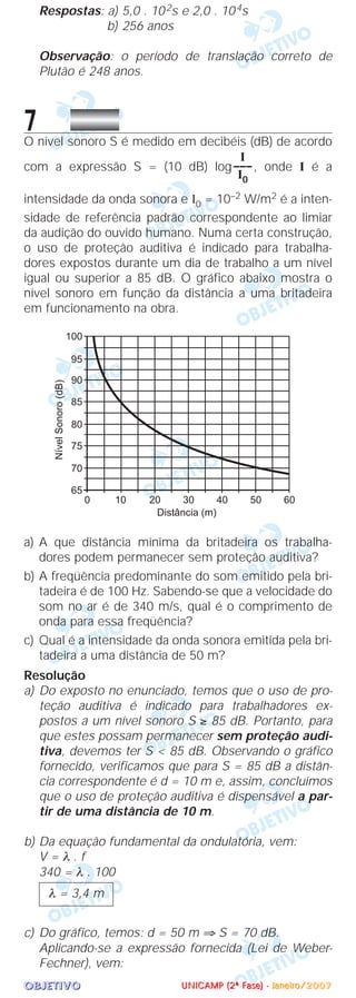 OOOOBBBBJJJJEEEETTTTIIIIVVVVOOOO
Respostas: a) 5,0 . 102s e 2,0 . 104s
b) 256 anos
Observação: o período de translação correto de
Plutão é 248 anos.
7O nível sonoro S é medido em decibéis (dB) de acordo
com a expressão S = (10 dB) log , onde I é a
intensidade da onda sonora e I0 = 10–2 W/m2 é a inten-
sidade de referência padrão correspondente ao limiar
da audição do ouvido humano. Numa certa construção,
o uso de proteção auditiva é indicado para trabalha-
dores expostos durante um dia de trabalho a um nível
igual ou superior a 85 dB. O gráfico abaixo mostra o
nível sonoro em função da distância a uma britadeira
em funcionamento na obra.
a) A que distância mínima da britadeira os trabalha-
dores podem permanecer sem proteção auditiva?
b) A freqüência predominante do som emitido pela bri-
tadeira é de 100 Hz. Sabendo-se que a velocidade do
som no ar é de 340 m/s, qual é o comprimento de
onda para essa freqüência?
c) Qual é a intensidade da onda sonora emitida pela bri-
tadeira a uma distância de 50 m?
Resolução
a) Do exposto no enunciado, temos que o uso de pro-
teção auditiva é indicado para trabalhadores ex-
postos a um nível sonoro S ≥ 85 dB. Portanto, para
que estes possam permanecer sem proteção audi-
tiva, devemos ter S < 85 dB. Observando o gráfico
fornecido, verificamos que para S = 85 dB a distân-
cia correspondente é d = 10 m e, assim, concluímos
que o uso de proteção auditiva é dispensável a par-
tir de uma distância de 10 m.
b) Da equação fundamental da ondulatória, vem:
V = λ . f
340 = λ . 100
c) Do gráfico, temos: d = 50 m ⇒ S = 70 dB.
Aplicando-se a expressão fornecida (Lei de Weber-
Fechner), vem:
λ = 3,4 m
I
–––
I0
UUUUNNNNIIIICCCCAAAAMMMMPPPP ((((2222ªªªª FFFFaaaasssseeee)))) ---- JJJJaaaannnneeeeiiiirrrroooo////2222000000007777
 