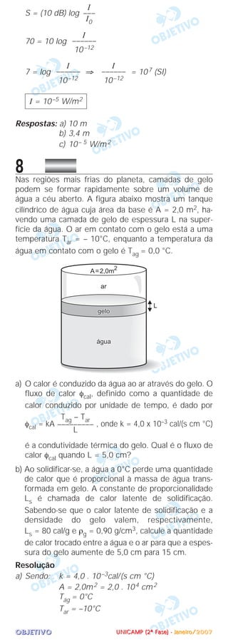OOOOBBBBJJJJEEEETTTTIIIIVVVVOOOO
S = (10 dB) log
70 = 10 log
7 = log ⇒ = 107 (SI)
Respostas: a) 10 m
b) 3,4 m
c) 10– 5 W/m2
8Nas regiões mais frias do planeta, camadas de gelo
podem se formar rapidamente sobre um volume de
água a céu aberto. A figura abaixo mostra um tanque
cilíndrico de água cuja área da base é A = 2,0 m2, ha-
vendo uma camada de gelo de espessura L na super-
fície da água. O ar em contato com o gelo está a uma
temperatura Tar = – 10°C, enquanto a temperatura da
água em contato com o gelo é Tag = 0,0 °C.
a) O calor é conduzido da água ao ar através do gelo. O
fluxo de calor φcal, definido como a quantidade de
calor conduzido por unidade de tempo, é dado por
φcal = kA , onde k = 4,0 x 10–3 cal/(s cm °C)
é a condutividade térmica do gelo. Qual é o fluxo de
calor φcal quando L = 5,0 cm?
b) Ao solidificar-se, a água a 0°C perde uma quantidade
de calor que é proporcional à massa de água trans-
formada em gelo. A constante de proporcionalidade
Ls é chamada de calor latente de solidificação.
Sabendo-se que o calor latente de solidificação e a
densidade do gelo valem, respectivamente,
Ls = 80 cal/g e ρg = 0,90 g/cm3, calcule a quantidade
de calor trocado entre a água e o ar para que a espes-
sura do gelo aumente de 5,0 cm para 15 cm.
Resolução
a) Sendo: k = 4,0 . 10–3cal/(s cm °C)
A = 2,0m2 = 2,0 . 104 cm2
Tág = 0°C
Tar = –10°C
Tag – Tar
–––––––––
L
I = 10–5 W/m2
I
––––––
10–12
I
––––––
10–12
I
––––––
10–12
I
–––
I0
UUUUNNNNIIIICCCCAAAAMMMMPPPP ((((2222ªªªª FFFFaaaasssseeee)))) ---- JJJJaaaannnneeeeiiiirrrroooo////2222000000007777
 