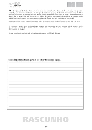 11
Resolução (será considerado apenas o que estiver dentro deste espaço).
RASCUNHO
11. O imperador D. Pedro II era um mito antes de ser realidade. Responsável desde pequeno, pacato e
educado, suas imagens constroem um príncipe diferente de seu pai, D. Pedro I. Não se esperava do futuro
monarca que tivesse os mesmos arroubos do pai, nem a imagem de aventureiro, da qual D. Pedro I não pôde se
desvincular. A expectativa de um imperador capaz de garantir segurança e estabilidade ao país era muito
grande. Na imagem de um monarca maduro, buscava-se unificar um país muito grande e disperso.
(Adaptado de Lilia Moritz Schwarcz, As barbas do imperador: D. Pedro II, um monarca nos trópicos. São Paulo: Companhia das Letras, 2006, p. 64, 70, 91)
a) Segundo o texto, quais os significados políticos da construção de uma imagem de D. Pedro II que o
diferenciasse de seu pai?
b) Que características do período regencial ameaçavam a estabilidade do país?
 