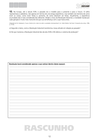 12
Resolução (será considerado apenas o que estiver dentro deste espaço).
RASCUNHO
12. Na Europa, até o século XVIII, o passado era o modelo para o presente e para o futuro. O velho
representava a sabedoria, não apenas em termos de uma longa experiência, mas também da memória de como
eram as coisas, como eram feitas e, portanto, de como deveriam ser feitas. Atualmente, a experiência
acumulada não é mais considerada tão relevante. Desde o início da Revolução Industrial, a novidade trazida por
cada geração é muito mais marcante do que sua semelhança com o que havia antes.
(Adaptado de Eric Hobsbawm, O que a história tem a dizer-nos sobre a sociedade contemporânea?, em: Sobre História. São Paulo: Companhia das Letras, 1998,
p. 37-38.)
a) Segundo o texto, como a Revolução Industrial transformou nossa atitude em relação ao passado?
b) De que maneiras a Revolução Industrial dos séculos XVIII e XIX alterou o sistema de produção?
 