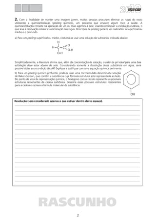 2
Resolução (será considerado apenas o que estiver dentro deste espaço).
RASCUNHO
2. Com a finalidade de manter uma imagem jovem, muitas pessoas procuram eliminar as rugas do rosto
utilizando a quimioesfoliação (peeling químico), um processo que envolve algum risco à saúde. A
quimioesfoliação consiste na aplicação de um ou mais agentes à pele, visando promover a esfoliação cutânea, o
que leva à renovação celular e à eliminação das rugas. Dois tipos de peeling podem ser realizados: o superficial ou
médio e o profundo.
a) Para um peeling superficial ou médio, costuma-se usar uma solução da substância indicada abaixo:
Simplificadamente, a literatura afirma que, além da concentração da solução, o valor de pH ideal para uma boa
esfoliação deve estar abaixo de sete. Considerando somente a dissolução dessa substância em água, seria
possível obter essa condição de pH? Explique e justifique com uma equação química pertinente.
b) Para um peeling químico profundo, pode-se usar uma microemulsão denominada solução
de Baker-Gordon, que contém a substância cuja fórmula estrutural está representada ao lado.
Do ponto de vista da representação química, o hexágono com o círculo representa as possíveis
estruturas ressonantes da cadeia carbônica. Desenhe essas possíveis estruturas ressonantes
para a cadeia e escreva a fórmula molecular da substância.
H
H
O-H
O
O-H
C C
OH
 