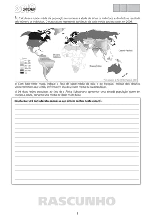 3
Resolução (será considerado apenas o que estiver dentro deste espaço).
RASCUNHO
3. Calcula-se a idade média da população somando-se a idade de todos os indivíduos e dividindo o resultado
pelo número de indivíduos. O mapa abaixo representa a projeção da idade média para os países em 2009.
a) Com base neste mapa, indique a faixa de idade média da Itália e do Paraguai. Indique dois desafios
socioeconômicos que a Itália enfrenta em relação à idade média da sua população.
b) Dê duas razões associadas ao fato de a África Subsaariana apresentar uma elevada população jovem em
relação à adulta, portanto uma média de idade muito baixa.
 