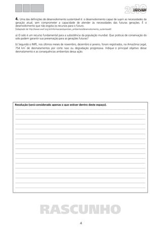 4
Resolução (será considerado apenas o que estiver dentro deste espaço).
RASCUNHO
4. Uma das definições de desenvolvimento sustentável é: o desenvolvimento capaz de suprir as necessidades da
geração atual, sem comprometer a capacidade de atender às necessidades das futuras gerações. É o
desenvolvimento que não esgota os recursos para o futuro.
(Adaptado de http://www.wwf.org.br/informacoes/questoes_ambientais/desenvolvimento_sustentavel/)
a) O solo é um recurso fundamental para a subsistência da população mundial. Que práticas de conservação do
solo podem garantir sua preservação para as gerações futuras?
b) Segundo o INPE, nos últimos meses de novembro, dezembro e janeiro, foram registrados, na Amazônia Legal,
754 km
²
de desmatamentos por corte raso ou degradação progressiva. Indique o principal objetivo desse
desmatamento e as consequências ambientais dessa ação.
 