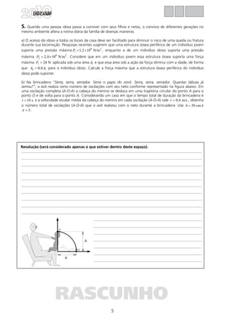 5
Resolução (será considerado apenas o que estiver dentro deste espaço).
RASCUNHO
5. Quando uma pessoa idosa passa a conviver com seus filhos e netos, o convívio de diferentes gerações no
mesmo ambiente altera a rotina diária da família de diversas maneiras.
a) O acesso do idoso a todos os locais da casa deve ser facilitado para diminuir o risco de uma queda ou fratura
durante sua locomoção. Pesquisas recentes sugerem que uma estrutura óssea periférica de um indivíduo jovem
suporta uma pressão máxima 9 2
1 1,2 10 N/mP = × , enquanto a de um indivíduo idoso suporta uma pressão
máxima 8 2
2 2,0 10 N/mP = × . Considere que em um indivíduo jovem essa estrutura óssea suporta uma força
máxima 1 24 NF = aplicada sob uma área 1A e que essa área sob a ação da força diminui com a idade, de forma
que 2 10,8A A= para o indivíduo idoso. Calcule a força máxima que a estrutura óssea periférica do indivíduo
idoso pode suportar.
b) Na brincadeira “Serra, serra, serrador. Serra o papo do vovô. Serra, serra, serrador. Quantas tábuas já
serrou?”, o avô realiza certo número de oscilações com seu neto conforme representado na figura abaixo. Em
uma oscilação completa (A-O-A) a cabeça do menino se desloca em uma trajetória circular do ponto A para o
ponto O e de volta para o ponto A. Considerando um caso em que o tempo total de duração da brincadeira é
10 st = e a velocidade escalar média da cabeça do menino em cada oscilação (A-O-A) vale 0,6 m/sv = , obtenha
o número total de oscilações (A-O-A) que o avô realizou com o neto durante a brincadeira. Use 50 cmh = e
3π = .
 