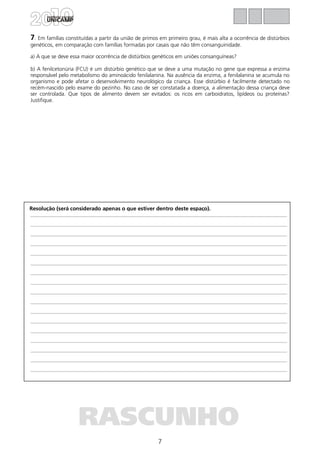 7
Resolução (será considerado apenas o que estiver dentro deste espaço).
RASCUNHO
7. Em famílias constituídas a partir da união de primos em primeiro grau, é mais alta a ocorrência de distúrbios
genéticos, em comparação com famílias formadas por casais que não têm consanguinidade.
a) A que se deve essa maior ocorrência de distúrbios genéticos em uniões consanguíneas?
b) A fenilcetonúria (FCU) é um distúrbio genético que se deve a uma mutação no gene que expressa a enzima
responsável pelo metabolismo do aminoácido fenilalanina. Na ausência da enzima, a fenilalanina se acumula no
organismo e pode afetar o desenvolvimento neurológico da criança. Esse distúrbio é facilmente detectado no
recém-nascido pelo exame do pezinho. No caso de ser constatada a doença, a alimentação dessa criança deve
ser controlada. Que tipos de alimento devem ser evitados: os ricos em carboidratos, lipídeos ou proteínas?
Justifique.
 