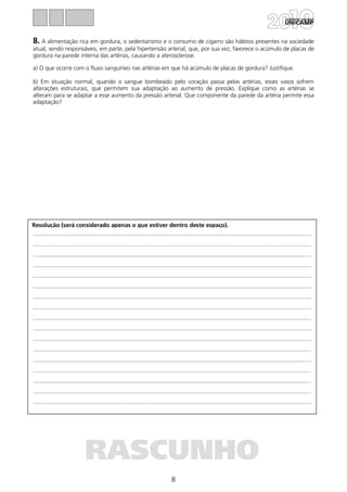 8
Resolução (será considerado apenas o que estiver dentro deste espaço).
RASCUNHO
8. A alimentação rica em gordura, o sedentarismo e o consumo de cigarro são hábitos presentes na sociedade
atual, sendo responsáveis, em parte, pela hipertensão arterial, que, por sua vez, favorece o acúmulo de placas de
gordura na parede interna das artérias, causando a aterosclerose.
a) O que ocorre com o fluxo sanguíneo nas artérias em que há acúmulo de placas de gordura? Justifique.
b) Em situação normal, quando o sangue bombeado pelo coração passa pelas artérias, esses vasos sofrem
alterações estruturais, que permitem sua adaptação ao aumento de pressão. Explique como as artérias se
alteram para se adaptar a esse aumento da pressão arterial. Que componente da parede da artéria permite essa
adaptação?
 