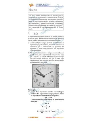 FFÍÍSSIICCAA
1
A experimentação é parte essencial do método científico,
e muitas vezes podemos fazer medidas de grandezas
físicas usando instrumentos extremamente simples.
a) Usando o relógio e a régua graduada em centímetros da
figura no espaço de resposta, determine o módulo da
velocidade que a extremidade do ponteiro dos
segundos (o mais fino) possui no seu movimento
circular uniforme.
b) Para o seu funcionamento, o relógio usa uma pilha que,
quando nova, tem a capacidade de fornecer uma carga
q = 2,4Ah = 8,64 x 103C. Observa-se que o relógio
funciona durante 400 dias até que a pilha fique
completamente descarregada. Qual é a corrente elétrica
média fornecida pela pilha?
Resolução
a) O raio R do movimento circular executado pelo
ponteiro dos segundos do relógio pode ser obtido
na figura fornecida na folha de respostas:
R ≅ 3,0 cm
O módulo da velocidade linear do ponteiro será
dado por:
V = ω R
V = . R
V = . 3,0 . 10–2 (m/s)
2 . 3
–––––
60
2π
–––
T
Esta prova aborda fenômenos físicos em situações do
cotidiano, em experimentos científicos e em avanços
tecnológicos da humanidade. Em algumas questões,
como as que tratam de Física Moderna, as fórmulas
necessárias para a resolução da questão foram forne-
cidas no enunciado. Quando necessário use g = 10 m/s2
para a aceleração da gravidade na superfície da Terra e
π = 3.
UUNNIICCAAMMPP ((22ªª FFaassee)) –– JJAANNEEIIRROO //22001100
UUNNIICCAAMMPP
 