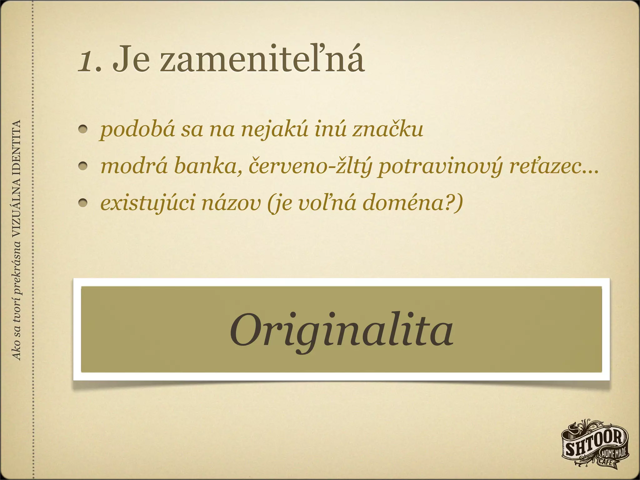 1. Je zameniteľná
                                            podobá sa na nejakú inú značku
Ako sa tvorí prekrásna VIZUÁLNA IDENTITA




                                            modrá banka, červeno-žltý potravinový reťazec...
                                            existujúci názov (je voľná doména?)




                                                        Originalita
 