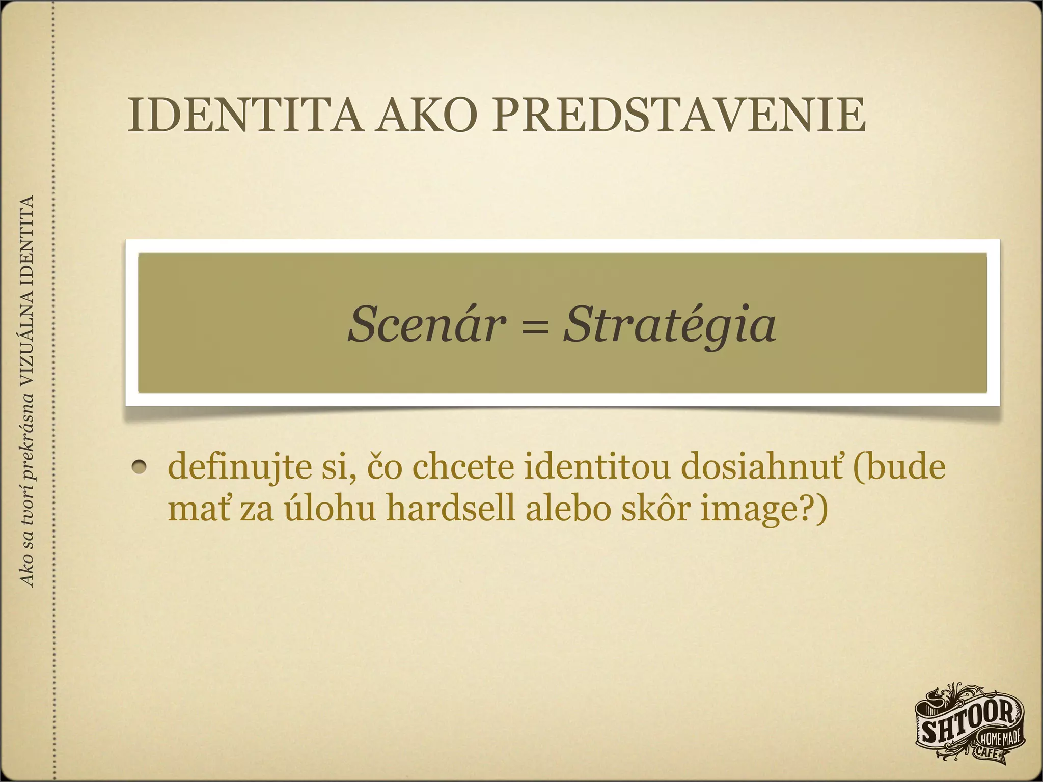 IDENTITA AKO PREDSTAVENIE
Ako sa tvorí prekrásna VIZUÁLNA IDENTITA




                                                       Scenár = Stratégia

                                            definujte si, čo chcete identitou dosiahnuť (bude
                                            mať za úlohu hardsell alebo skôr image?)
 