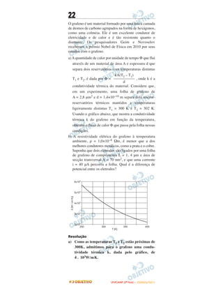 22
O grafeno é um material formado por uma única camada
de átomos de carbono agrupados na forma de hexágonos,
como uma colmeia. Ele é um excelente condutor de
eletricidade e de calor e é tão resistente quanto o
diamante. Os pesquisadores Geim e Novoselov
receberam o prêmio Nobel de Física em 2010 por seus
estudos com o grafeno.
a) A quantidade de calor por unidade de tempo Φ que flui
através de um material de área A e espessura d que
separa dois reservatórios com temperaturas distintas
T1 e T2, é dada por Φ = , onde k é a
condutividade térmica do material. Considere que,
em um experimento, uma folha de grafeno de
A = 2,8 μm2 e d = 1,4×10−10 m separa dois micror-
reservatórios térmicos mantidos a temperaturas
ligeiramente distintas T1 = 300 K e T2 = 302 K.
Usando o gráfico abaixo, que mostra a condutividade
térmica k do grafeno em função da temperatura,
obtenha o fluxo de calor Φ que passa pela folha nessas
condições.
b) A resistividade elétrica do grafeno à temperatura
ambiente, ρ = 1,0×10−8 Ωm, é menor que a dos
melhores condutores metálicos, como a prata e o cobre.
Suponha que dois eletrodos são ligados por uma folha
de grafeno de comprimento L = 1, 4 μm e área de
secção transversal A = 70 nm2, e que uma corrente
i = 40 μA percorra a folha. Qual é a diferença de
potencial entre os eletrodos?
Resolução
a) Como as temperaturas T1 e T2 estão próximas de
300K, admitimos para o grafeno uma condu-
tividade térmica k, dada pelo gráfico, de
4 . 103W/mK.
kA(T2 – T1)
–––––––––––
d
UUNNIICCAAMMPP ((22ªª FFAASSEE )) –– JJAANNEEIIRROO//22001111
 
