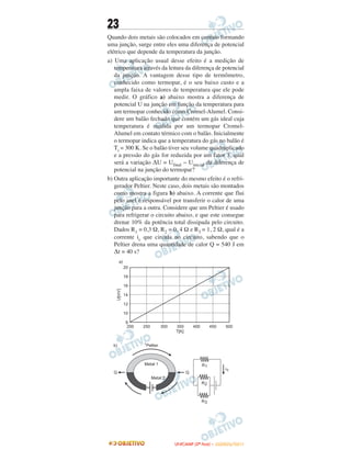 23
Quando dois metais são colocados em contato formando
uma junção, surge entre eles uma diferença de potencial
elétrico que depende da temperatura da junção.
a) Uma aplicação usual desse efeito é a medição de
temperatura através da leitura da diferença de potencial
da junção. A vantagem desse tipo de termômetro,
conhecido como termopar, é o seu baixo custo e a
ampla faixa de valores de temperatura que ele pode
medir. O gráfico a) abaixo mostra a diferença de
potencial U na junção em função da temperatura para
um termopar conhecido como Cromel-Alumel. Consi-
dere um balão fechado que contém um gás ideal cuja
temperatura é medida por um termopar Cromel-
Alumel em contato térmico com o balão. Inicialmente
o termopar indica que a temperatura do gás no balão é
Ti = 300 K. Se o balão tiver seu volume quadruplicado
e a pressão do gás for reduzida por um fator 3, qual
será a variação ΔU = Ufinal − Uinicial da diferença de
potencial na junção do termopar?
b) Outra aplicação importante do mesmo efeito é o refri-
gerador Peltier. Neste caso, dois metais são montados
como mostra a figura b) abaixo. A corrente que flui
pelo anel é responsável por transferir o calor de uma
junção para a outra. Considere que um Peltier é usado
para refrigerar o circuito abaixo, e que este consegue
drenar 10% da potência total dissipada pelo circuito.
Dados R1 = 0,3 Ω, R2 = 0, 4 Ω e R3 = 1, 2 Ω, qual é a
corrente ic que circula no circuito, sabendo que o
Peltier drena uma quantidade de calor Q = 540 J em
Δt = 40 s?
UUNNIICCAAMMPP ((22ªª FFAASSEE )) –– JJAANNEEIIRROO//22001111
 
