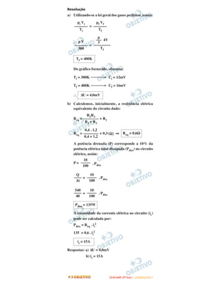 Resolução
a) Utilizando-se a lei geral dos gases perfeitos, temos:
=
=
Do gráfico fornecido, obtemos:
Ti = 300K ⎯⎯⎯→ Ui = 12mV
Tf = 400K ⎯⎯⎯→ Uf = 16mV
∴
b) Calculemos, inicialmente, a resistência elétrica
equivalente do circuito dado:
Req = + R1
Req = + 0,3(Ω) ⇒
A potência drenada (P) corresponde a 10% da
potência elétrica total dissipada (Pdiss) no circuito
elétrico, assim:
P = . Pdiss
= . Pdiss
= . Pdiss
A intensidade da corrente elétrica no circuito (ic)
pode ser calculada por:
Pdiss = Req . ic
2
135 = 0,6 . ic
2
Respostas: a) ΔU = 4,0mV
b) ic = 15A
10
–––––
100
Q
––––
Δt
10
–––––
100
540
––––
40
10
–––––
100
Pdiss = 135W
ic = 15A
Tf = 400K
ΔU = 4,0mV
R2R3
––––––––
R2 + R3
0,4 . 1,2
––––––––
0,4 + 1,2
Req = 0,6Ω
pi Vi
–––––––
Ti
pf Vf
–––––––
Tf
p V
–––––––
300
p
––– 4V
3
–––––––––
Tf
UUNNIICCAAMMPP ((22ªª FFAASSEE )) –– JJAANNEEIIRROO//22001111
 