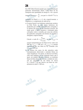 24
Em 1905 Albert Einstein propôs que a luz é formada por
partículas denominadas fótons. Cada fóton de luz
transporta uma quantidade de energia E = hν e possui
momento linear p = , em que h = 6,6×10−34 Js é a
constante de Planck e ν e λ são, respectivamente, a
frequência e o comprimento de onda da luz.
a) A aurora boreal é um fenômeno natural que acontece
no Polo Norte, no qual efeitos luminosos são
produzidos por colisões entre partículas carregadas e
os átomos dos gases da alta atmosfera terrestre. De
modo geral, o efeito luminoso é dominado pelas
colorações verde e vermelha, por causa das colisões
das partículas carregadas com átomos de oxigênio e
nitrogênio, respectivamente.
Calcule a razão R = em que Everde é a
energia transportada por um fóton de luz verde com
500 nm, λverde = 500 nm, e Evermelho é a energia
transportada por um fóton de luz vermelha com
λvermelho = 650 nm.
b) Os átomos dos gases da alta atmosfera estão
constantemente absorvendo e emitindo fótons em
várias frequências. Um átomo, ao absorver um fóton,
sofre uma mudança em seu momento linear, que é
igual, em módulo, direção e sentido, ao momento
linear do fóton absorvido. Calcule o módulo da varia-
ção de velocidade de um átomo de massa
m = 5,0×10−26 kg que absorve um fóton de com-
primento de onda λ = 660 nm.
Everde
––––––––
Evermelho
h
–––
λ
UUNNIICCAAMMPP ((22ªª FFAASSEE )) –– JJAANNEEIIRROO//22001111
 