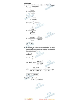 Resolução
a) A razão R entre as energias dos fótons, Everde e
Evermelho, é dada por:
R =
R =
Sendo ν = , temos:
R =
R = =
b) O módulo da variação da quantidade de movi-
mento |Δ
→
Q| corresponde ao módulo do momento
linear do fóton (P).
|Δ
→
Q| = |
→
P|
m . ΔV =
5,0 . 10–26 . ΔV =
ΔV = = m/s
Respostas: a) R = 1,3
b) ΔV = 2,0 . 10–2 m/s
6,6 . 10–34
––––––––––
660 . 10–9
6,6 . 10–34
––––––––––––––––––
5,0 . 10–26 . 660 . 10–9
6,6 . 10–34
––––––––––
3,3 . 10–32
ΔV = 2,0 . 10–2 m/s
R = 1,3
h
––
λ
λvermelho
–––––––––
λverde
650 nm
––––––––
500 nm
Everde
–––––––––
Evermelho
h . νverde
––––––––––––
h . νvermelho
V
––
λ
V
––––––
λverde
––––––––––
V
––––––––
λvermelho
UUNNIICCAAMMPP ((22ªª FFAASSEE )) –– JJAANNEEIIRROO//22001111
 