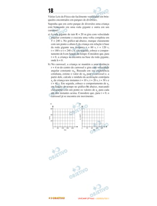 18
Várias Leis da Física são facilmente verificadas em brin-
quedos encontrados em parques de diversões.
Suponha que em certo parque de diversões uma criança
está brincando em uma roda gigante e outra em um
carrossel.
a) A roda gigante de raio R = 20 m gira com velocidade
angular constante e executa uma volta completa em
T = 240 s. No gráfico a) abaixo, marque claramente
com um ponto a altura h da criança em relação à base
da roda gigante nos instantes t = 60 s, t = 120 s,
t = 180 s e t = 240 s, e, em seguida, esboce o compor-
tamento de h em função do tempo. Considere que, para
t = 0, a criança se encontra na base da roda gigante,
onde h = 0.
b) No carrossel, a criança se mantém a uma distância
r = 4 m do centro do carrossel e gira com velocidade
angular constante ω0. Baseado em sua experiência
cotidiana, estime o valor de ω0 para o carrossel e, a
partir dele, calcule o módulo da aceleração centrípeta
ac da criança nos instantes t = 10 s, t = 20 s, t = 30 s e
t = 40 s. Em seguida, esboce o comportamento de ac
em função do tempo no gráfico b) abaixo, marcando
claramente com um ponto os valores de ac para cada
um dos instantes acima. Considere que, para t = 0, o
carrossel já se encontra em movimento.
UUNNIICCAAMMPP ((22ªª FFAASSEE )) –– JJAANNEEIIRROO//22001111
 