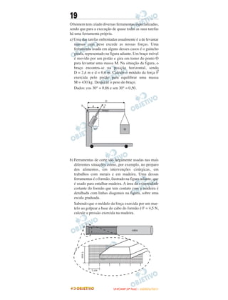 19
O homem tem criado diversas ferramentas especializadas,
sendo que para a execução de quase todas as suas tarefas
há uma ferramenta própria.
a) Uma das tarefas enfrentadas usualmente é a de levantar
massas cujo peso excede as nossas forças. Uma
ferramenta usada em alguns desses casos é o guincho
girafa, representado na figura adiante. Um braço móvel
é movido por um pistão e gira em torno do ponto O
para levantar uma massa M. Na situação da figura, o
braço encontra-se na posição horizontal, sendo
D = 2,4 m e d = 0,6 m. Calcule o módulo da força
→
F
exercida pelo pistão para equilibrar uma massa
M = 430 kg. Despreze o peso do braço.
Dados: cos 30° = 0,86 e sen 30° = 0,50.
b) Ferramentas de corte são largamente usadas nas mais
diferentes situações como, por exemplo, no preparo
dos alimentos, em intervenções cirúrgicas, em
trabalhos com metais e em madeira. Uma dessas
ferramentas é o formão, ilustrado na figura adiante, que
é usado para entalhar madeira. A área da extremidade
cortante do formão que tem contato com a madeira é
detalhada com linhas diagonais na figura, sobre uma
escala graduada.
Sabendo que o módulo da força exercida por um mar-
telo ao golpear a base do cabo do formão é F = 4,5 N,
calcule a pressão exercida na madeira.
UUNNIICCAAMMPP ((22ªª FFAASSEE )) –– JJAANNEEIIRROO//22001111
 