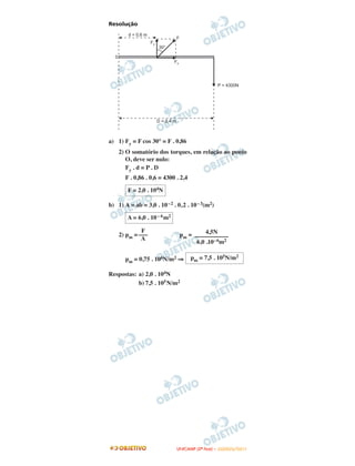 Resolução
a) 1) Fy = F cos 30° = F . 0,86
2) O somatório dos torques, em relação ao ponto
O, deve ser nulo:
Fy . d = P . D
F . 0,86 . 0,6 = 4300 . 2,4
b) 1) A = ab = 3,0 . 10–2 . 0,2 . 10–3(m2)
2) pm = pm =
pm = 0,75 . 106N/m2 ⇒
Respostas: a) 2,0 . 104N
b) 7,5 . 105N/m2
F = 2,0 . 104N
A = 6,0 . 10– 6m2
F
–––
A
4,5N
–––––––––––
6,0 .10–6m2
pm = 7,5 . 105N/m2
UUNNIICCAAMMPP ((22ªª FFAASSEE )) –– JJAANNEEIIRROO//22001111
 